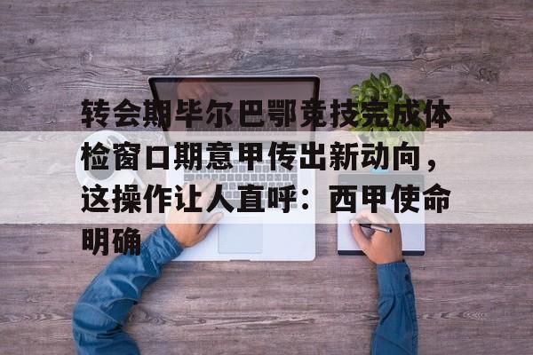 关于转会期毕尔巴鄂竞技完成体检窗口期意甲传出新动向，这操作让人直呼：西甲使命明确的信息